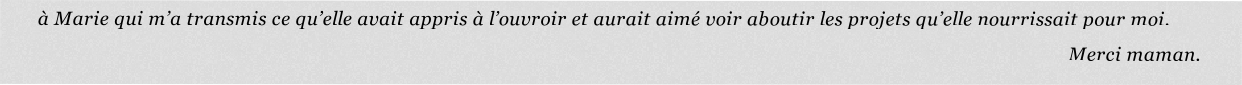 à Marie qui m’a transmis ce qu’elle avait appris à l’ouvroir et aurait aimé voir aboutir les projets qu’elle nourrissait pour moi.
                                           Merci maman.
